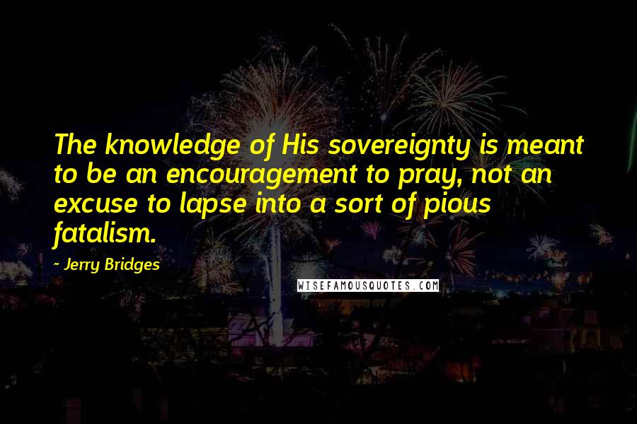 Jerry Bridges Quotes: The knowledge of His sovereignty is meant to be an encouragement to pray, not an excuse to lapse into a sort of pious fatalism.