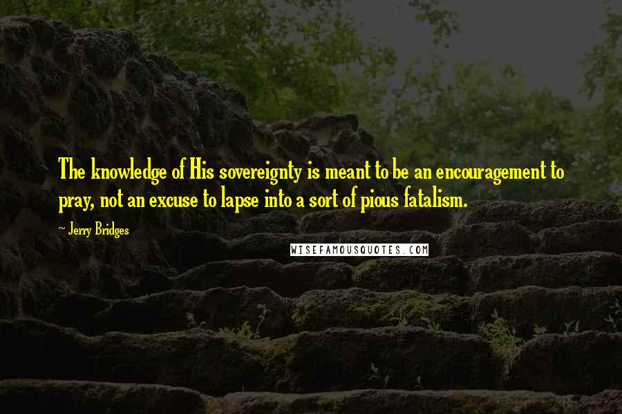 Jerry Bridges Quotes: The knowledge of His sovereignty is meant to be an encouragement to pray, not an excuse to lapse into a sort of pious fatalism.