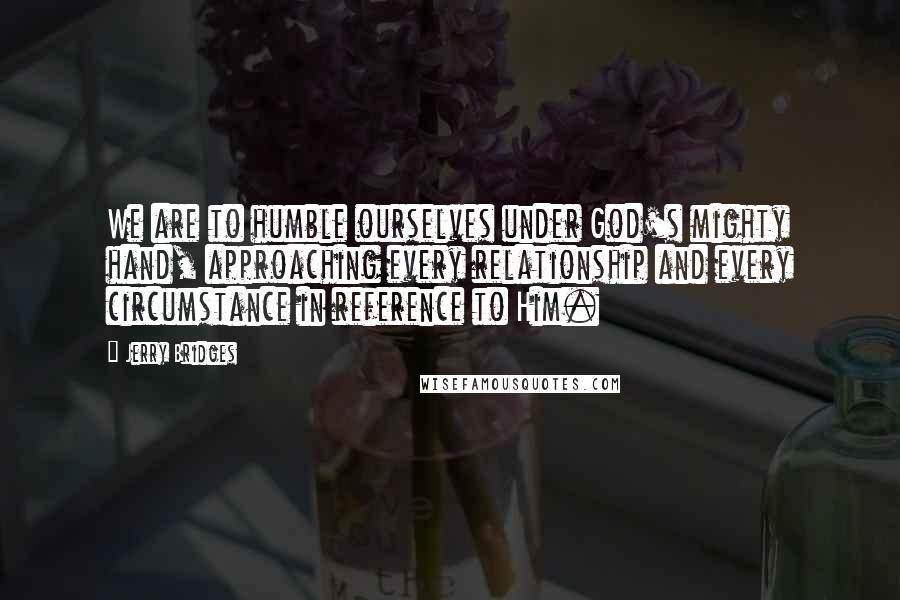 Jerry Bridges Quotes: We are to humble ourselves under God's mighty hand, approaching every relationship and every circumstance in reference to Him.