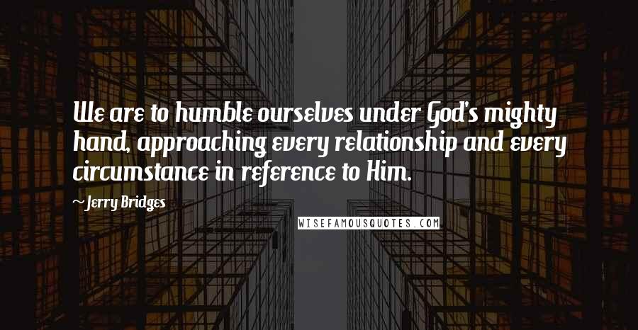 Jerry Bridges Quotes: We are to humble ourselves under God's mighty hand, approaching every relationship and every circumstance in reference to Him.