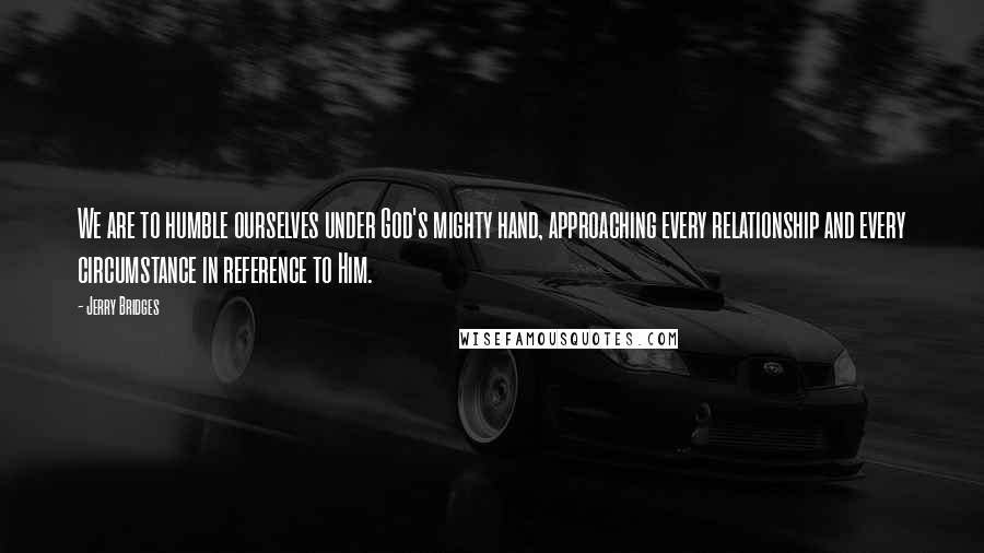 Jerry Bridges Quotes: We are to humble ourselves under God's mighty hand, approaching every relationship and every circumstance in reference to Him.