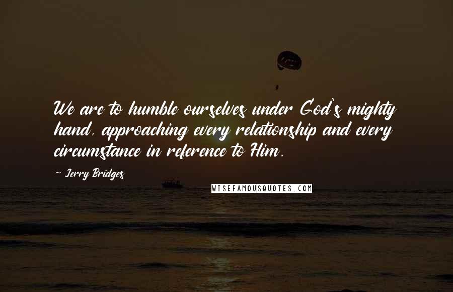 Jerry Bridges Quotes: We are to humble ourselves under God's mighty hand, approaching every relationship and every circumstance in reference to Him.