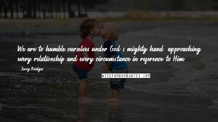 Jerry Bridges Quotes: We are to humble ourselves under God's mighty hand, approaching every relationship and every circumstance in reference to Him.