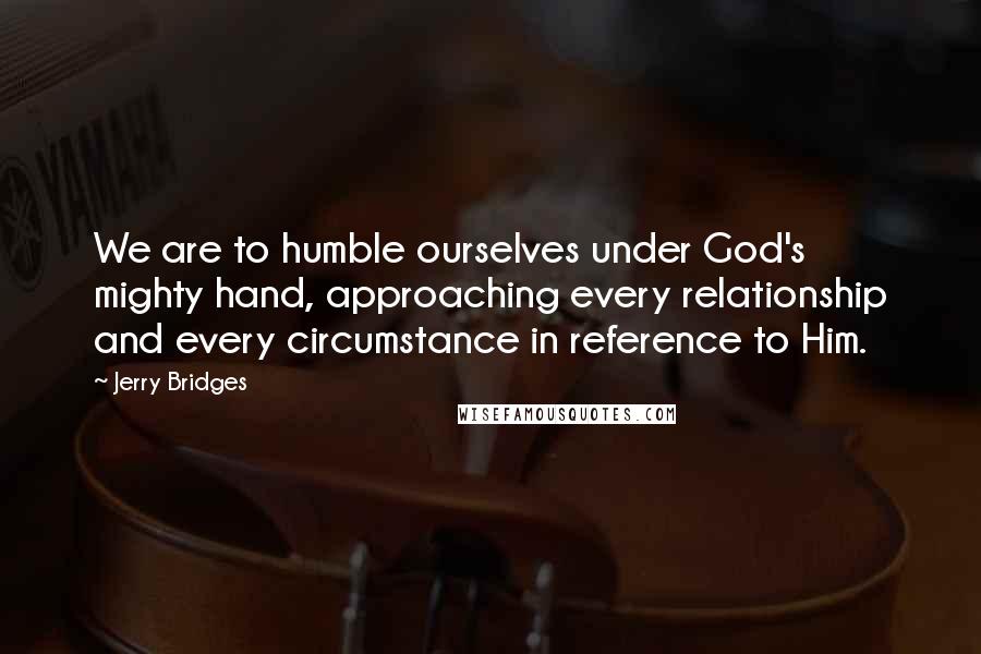 Jerry Bridges Quotes: We are to humble ourselves under God's mighty hand, approaching every relationship and every circumstance in reference to Him.