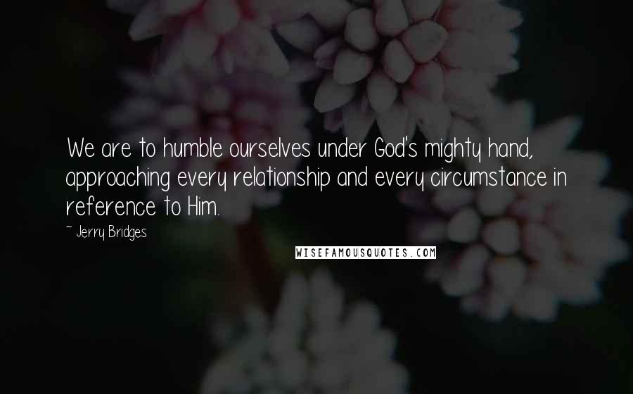 Jerry Bridges Quotes: We are to humble ourselves under God's mighty hand, approaching every relationship and every circumstance in reference to Him.