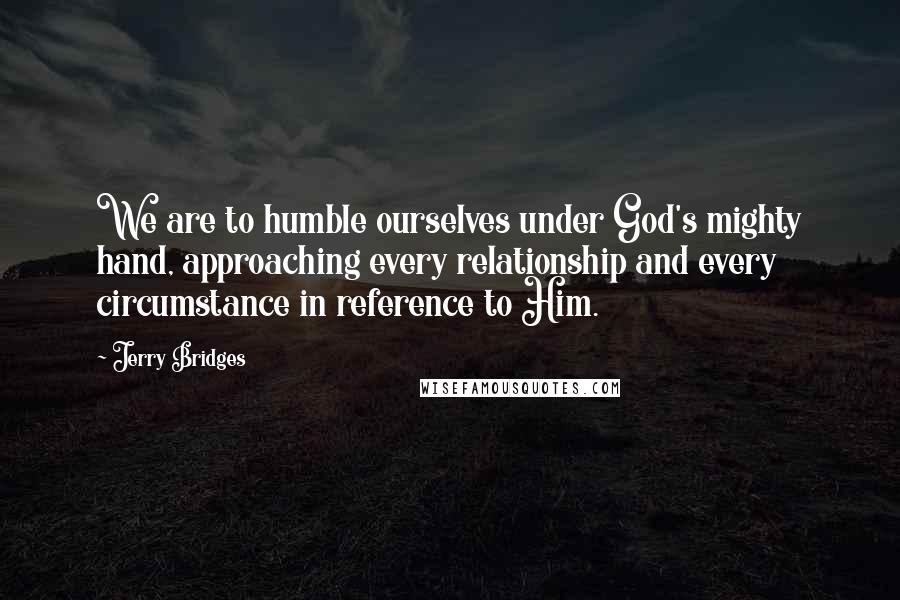 Jerry Bridges Quotes: We are to humble ourselves under God's mighty hand, approaching every relationship and every circumstance in reference to Him.