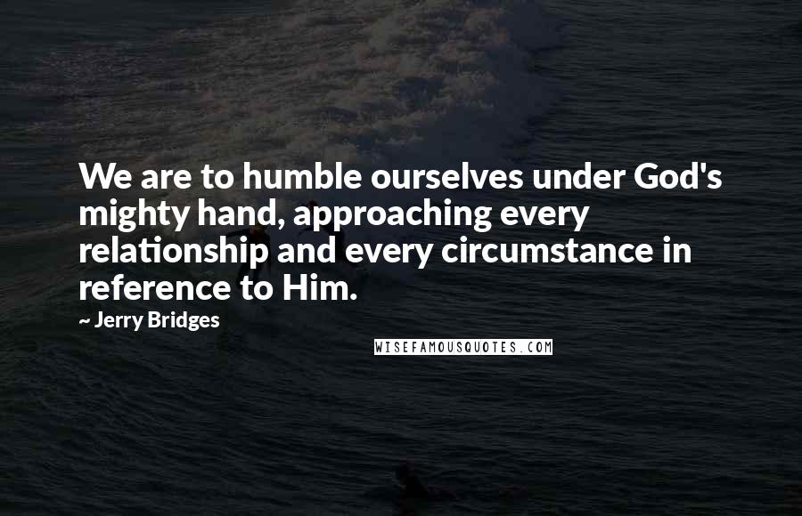 Jerry Bridges Quotes: We are to humble ourselves under God's mighty hand, approaching every relationship and every circumstance in reference to Him.