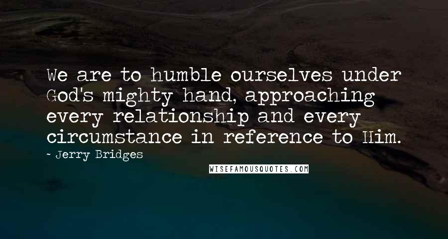 Jerry Bridges Quotes: We are to humble ourselves under God's mighty hand, approaching every relationship and every circumstance in reference to Him.