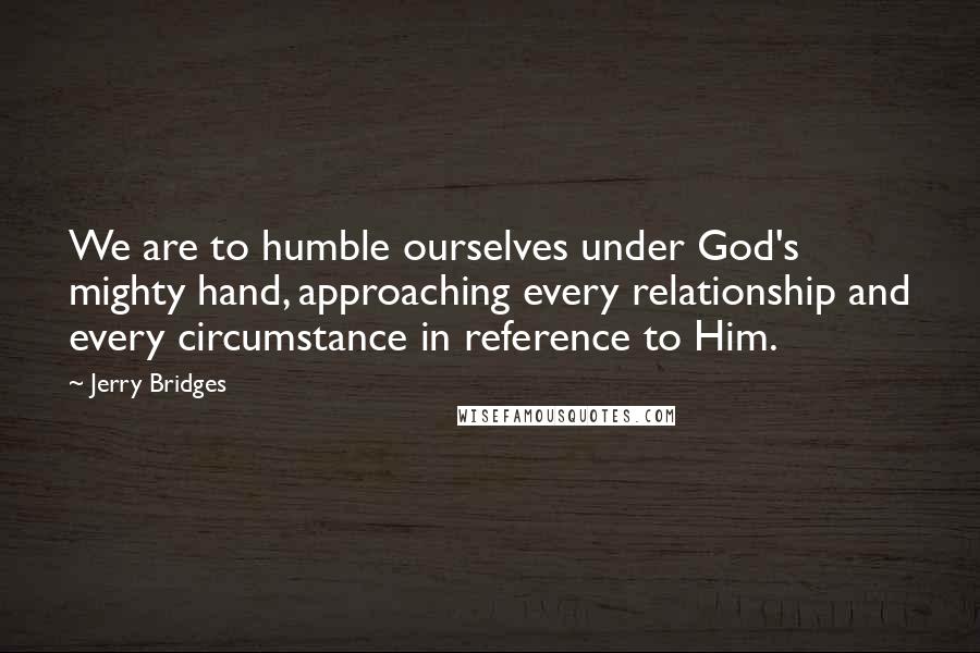 Jerry Bridges Quotes: We are to humble ourselves under God's mighty hand, approaching every relationship and every circumstance in reference to Him.