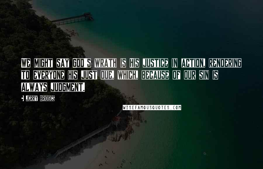 Jerry Bridges Quotes: We might say God's wrath is His justice in action, rendering to everyone his just due, which, because of our sin is always judgment.