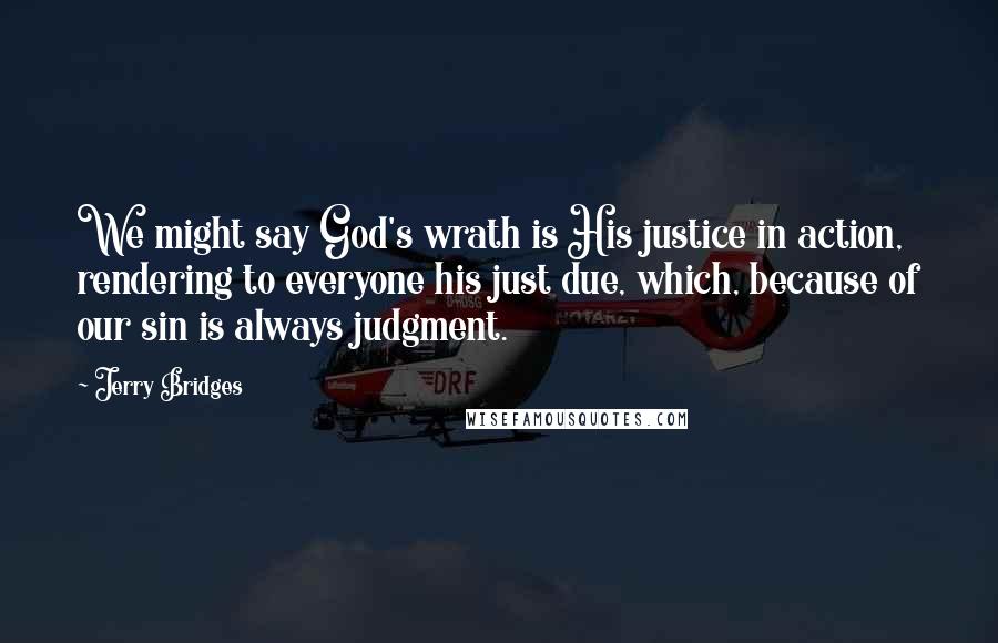 Jerry Bridges Quotes: We might say God's wrath is His justice in action, rendering to everyone his just due, which, because of our sin is always judgment.