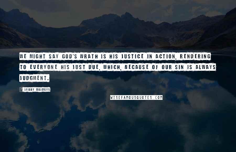 Jerry Bridges Quotes: We might say God's wrath is His justice in action, rendering to everyone his just due, which, because of our sin is always judgment.