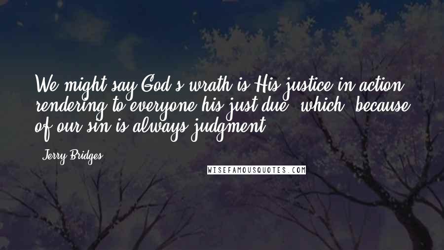 Jerry Bridges Quotes: We might say God's wrath is His justice in action, rendering to everyone his just due, which, because of our sin is always judgment.