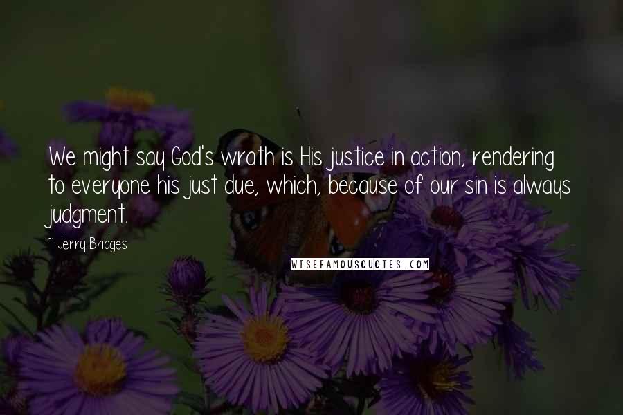 Jerry Bridges Quotes: We might say God's wrath is His justice in action, rendering to everyone his just due, which, because of our sin is always judgment.