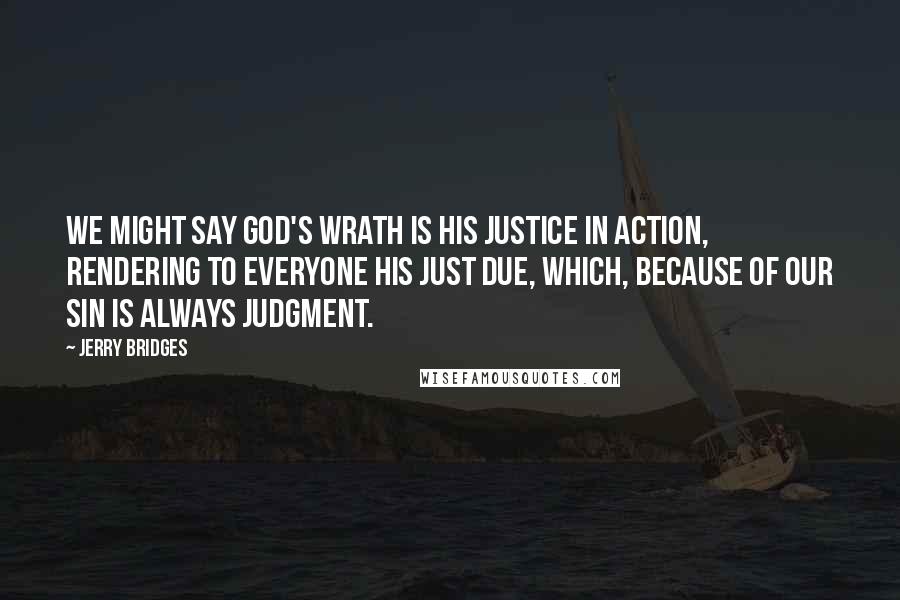 Jerry Bridges Quotes: We might say God's wrath is His justice in action, rendering to everyone his just due, which, because of our sin is always judgment.