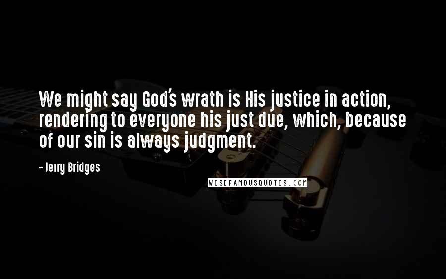 Jerry Bridges Quotes: We might say God's wrath is His justice in action, rendering to everyone his just due, which, because of our sin is always judgment.