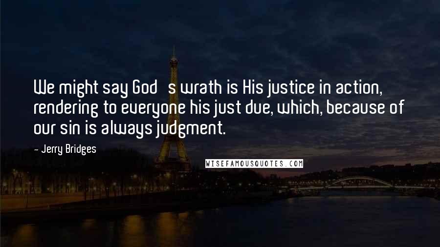 Jerry Bridges Quotes: We might say God's wrath is His justice in action, rendering to everyone his just due, which, because of our sin is always judgment.