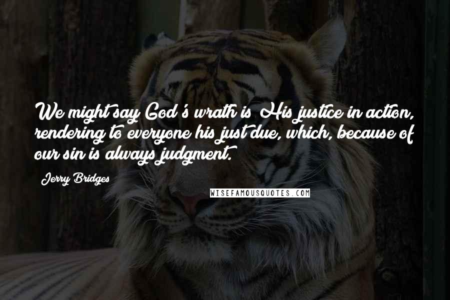 Jerry Bridges Quotes: We might say God's wrath is His justice in action, rendering to everyone his just due, which, because of our sin is always judgment.