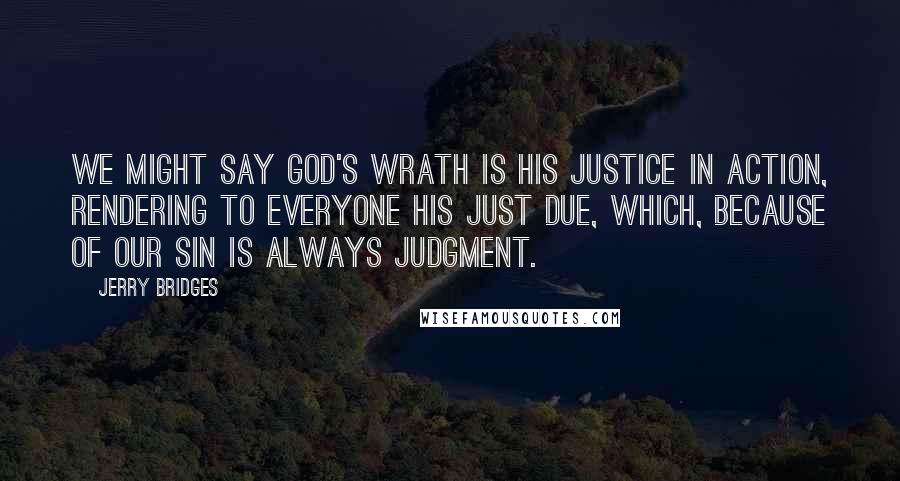 Jerry Bridges Quotes: We might say God's wrath is His justice in action, rendering to everyone his just due, which, because of our sin is always judgment.