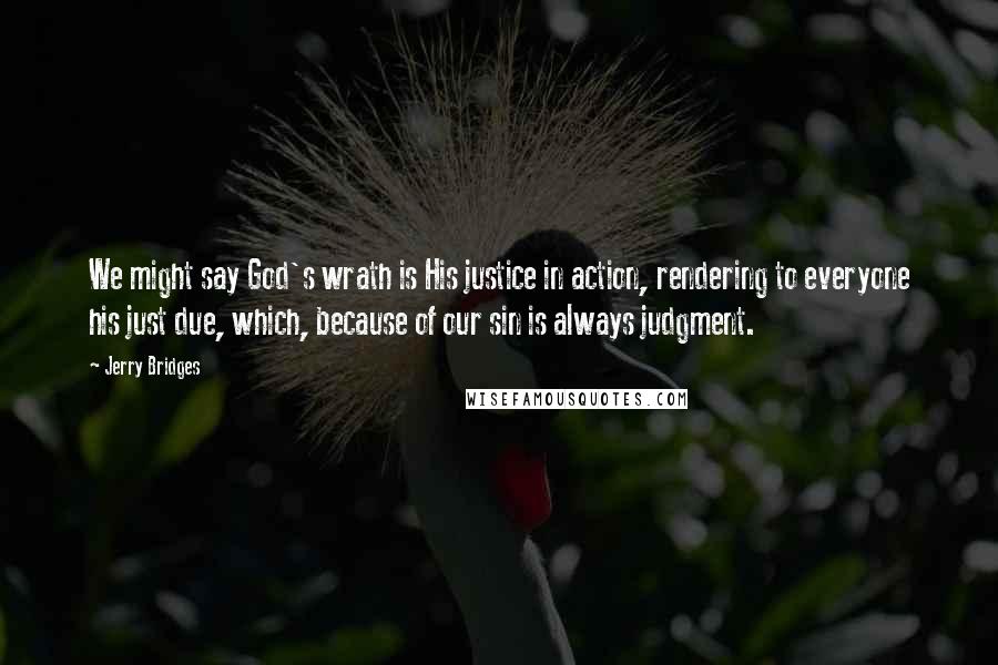 Jerry Bridges Quotes: We might say God's wrath is His justice in action, rendering to everyone his just due, which, because of our sin is always judgment.