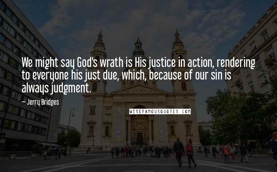 Jerry Bridges Quotes: We might say God's wrath is His justice in action, rendering to everyone his just due, which, because of our sin is always judgment.