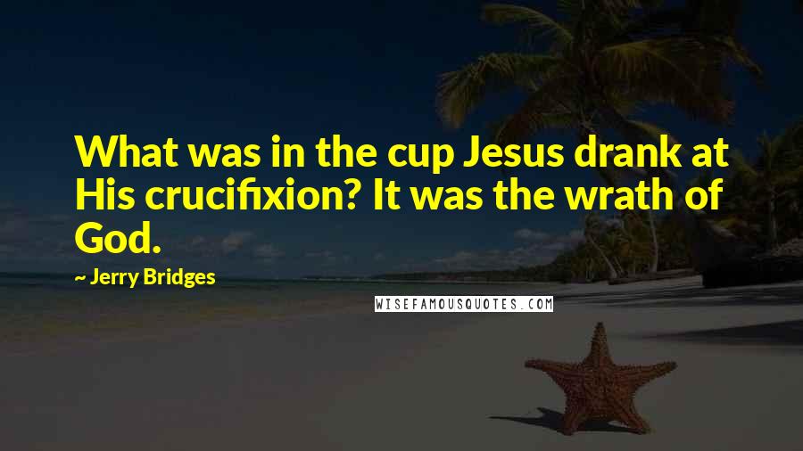 Jerry Bridges Quotes: What was in the cup Jesus drank at His crucifixion? It was the wrath of God.