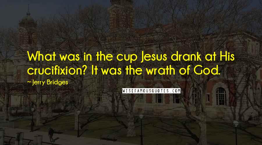 Jerry Bridges Quotes: What was in the cup Jesus drank at His crucifixion? It was the wrath of God.