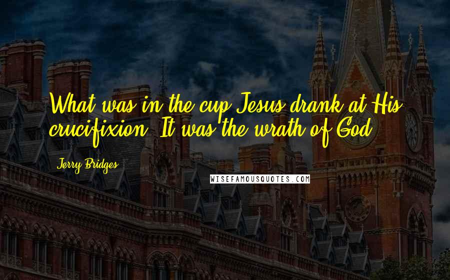 Jerry Bridges Quotes: What was in the cup Jesus drank at His crucifixion? It was the wrath of God.