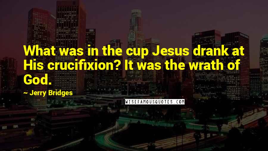 Jerry Bridges Quotes: What was in the cup Jesus drank at His crucifixion? It was the wrath of God.