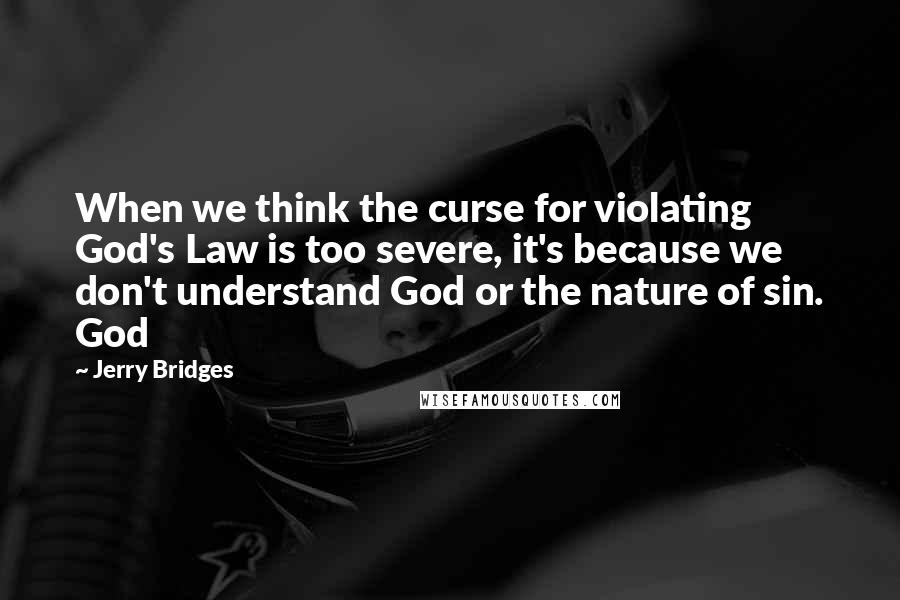 Jerry Bridges Quotes: When we think the curse for violating God's Law is too severe, it's because we don't understand God or the nature of sin. God