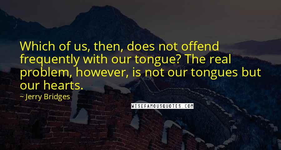 Jerry Bridges Quotes: Which of us, then, does not offend frequently with our tongue? The real problem, however, is not our tongues but our hearts.