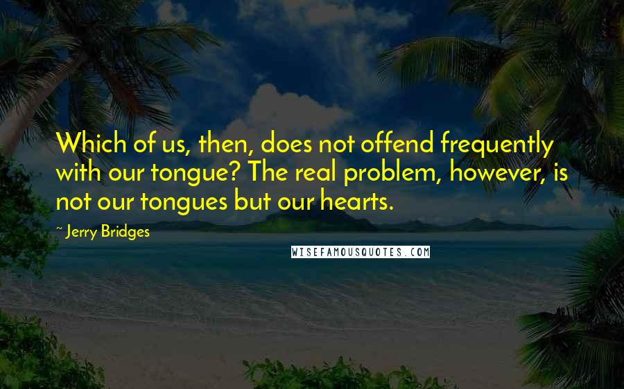 Jerry Bridges Quotes: Which of us, then, does not offend frequently with our tongue? The real problem, however, is not our tongues but our hearts.