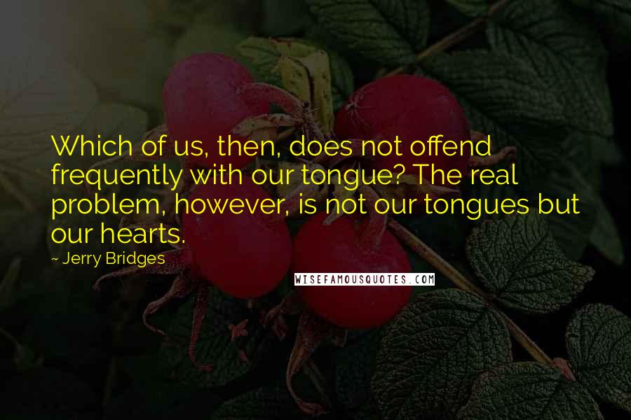 Jerry Bridges Quotes: Which of us, then, does not offend frequently with our tongue? The real problem, however, is not our tongues but our hearts.