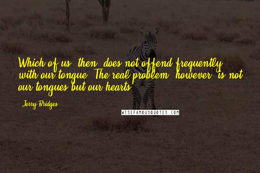 Jerry Bridges Quotes: Which of us, then, does not offend frequently with our tongue? The real problem, however, is not our tongues but our hearts.