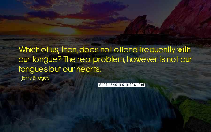 Jerry Bridges Quotes: Which of us, then, does not offend frequently with our tongue? The real problem, however, is not our tongues but our hearts.