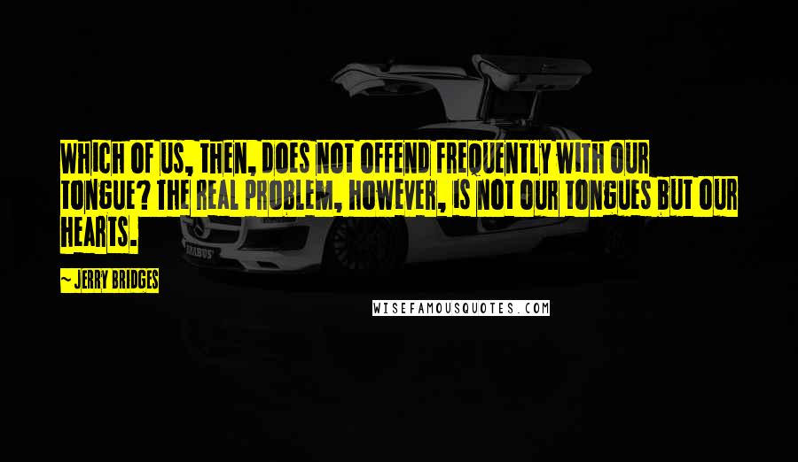 Jerry Bridges Quotes: Which of us, then, does not offend frequently with our tongue? The real problem, however, is not our tongues but our hearts.