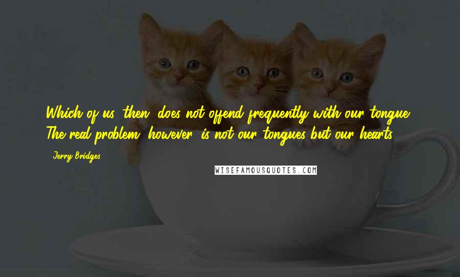 Jerry Bridges Quotes: Which of us, then, does not offend frequently with our tongue? The real problem, however, is not our tongues but our hearts.