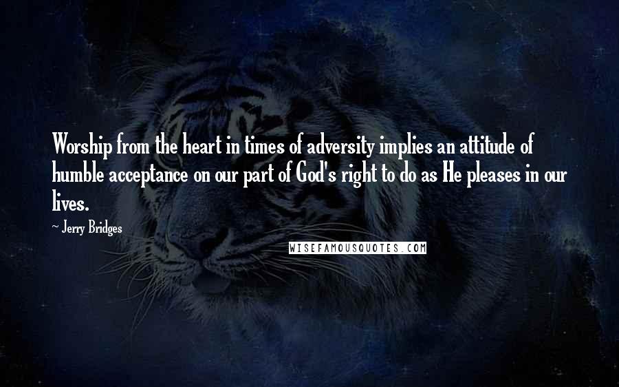 Jerry Bridges Quotes: Worship from the heart in times of adversity implies an attitude of humble acceptance on our part of God's right to do as He pleases in our lives.