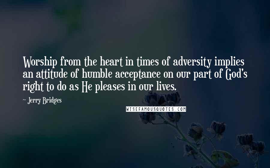 Jerry Bridges Quotes: Worship from the heart in times of adversity implies an attitude of humble acceptance on our part of God's right to do as He pleases in our lives.