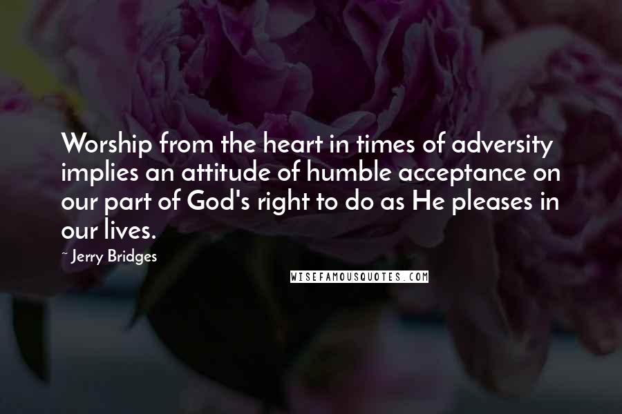 Jerry Bridges Quotes: Worship from the heart in times of adversity implies an attitude of humble acceptance on our part of God's right to do as He pleases in our lives.