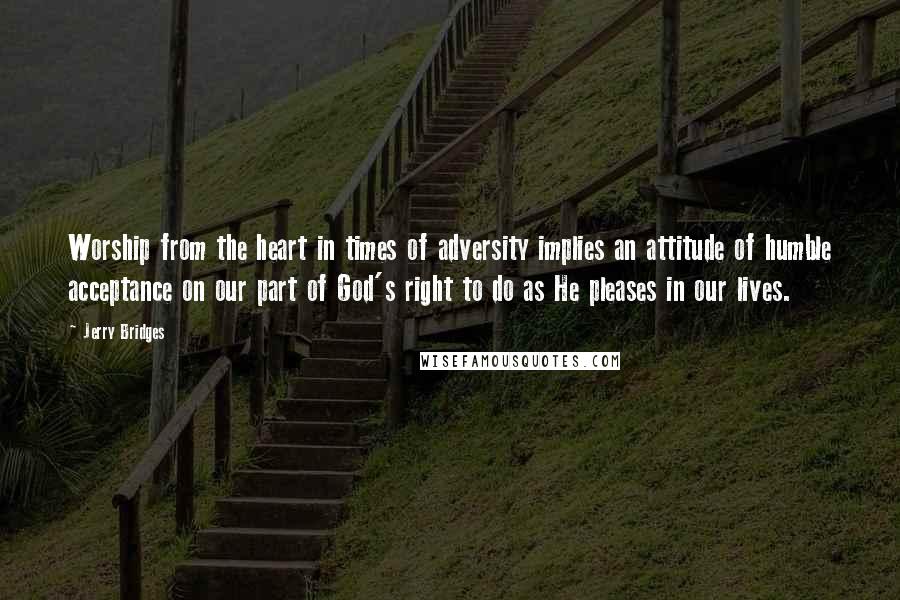 Jerry Bridges Quotes: Worship from the heart in times of adversity implies an attitude of humble acceptance on our part of God's right to do as He pleases in our lives.