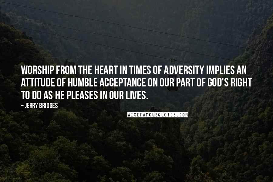 Jerry Bridges Quotes: Worship from the heart in times of adversity implies an attitude of humble acceptance on our part of God's right to do as He pleases in our lives.