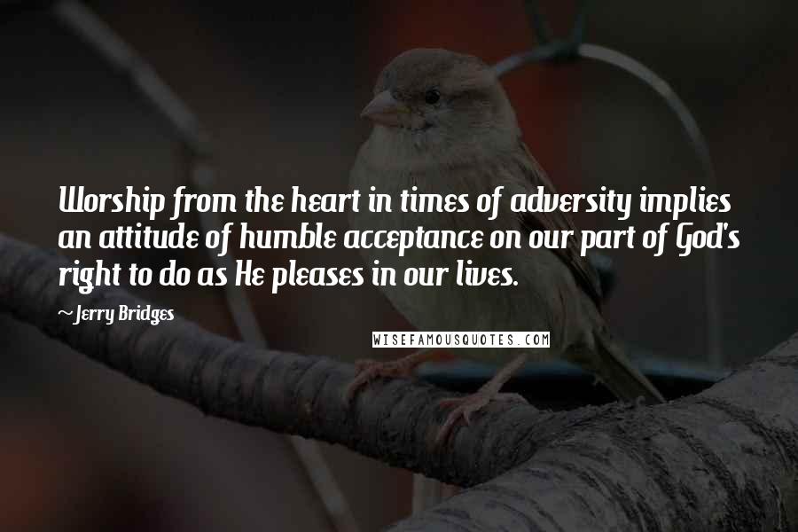 Jerry Bridges Quotes: Worship from the heart in times of adversity implies an attitude of humble acceptance on our part of God's right to do as He pleases in our lives.