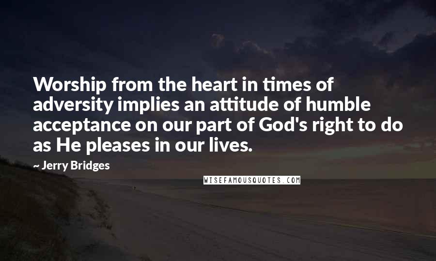 Jerry Bridges Quotes: Worship from the heart in times of adversity implies an attitude of humble acceptance on our part of God's right to do as He pleases in our lives.