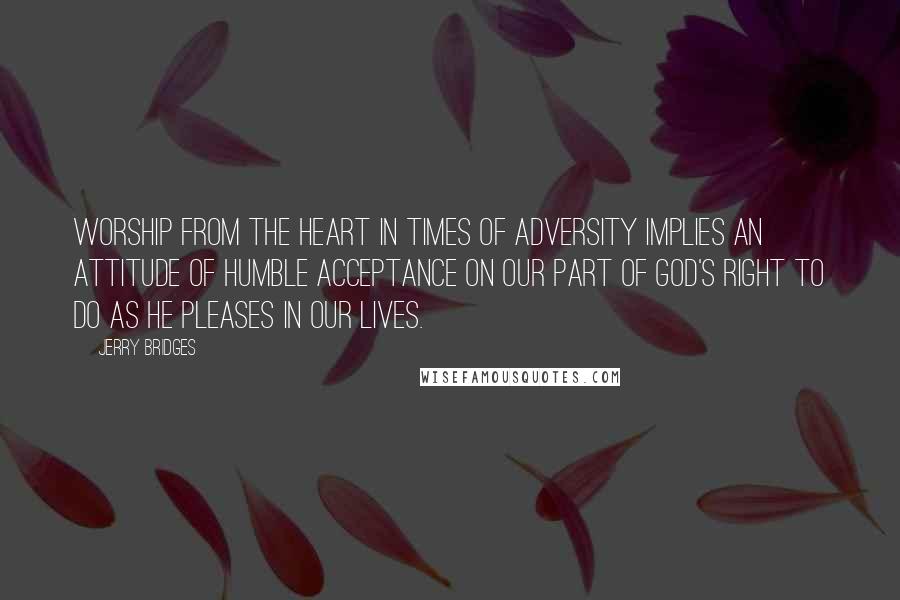 Jerry Bridges Quotes: Worship from the heart in times of adversity implies an attitude of humble acceptance on our part of God's right to do as He pleases in our lives.