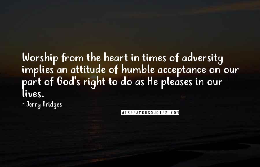 Jerry Bridges Quotes: Worship from the heart in times of adversity implies an attitude of humble acceptance on our part of God's right to do as He pleases in our lives.