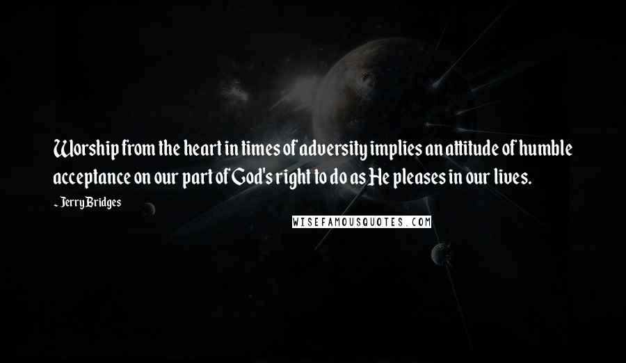 Jerry Bridges Quotes: Worship from the heart in times of adversity implies an attitude of humble acceptance on our part of God's right to do as He pleases in our lives.