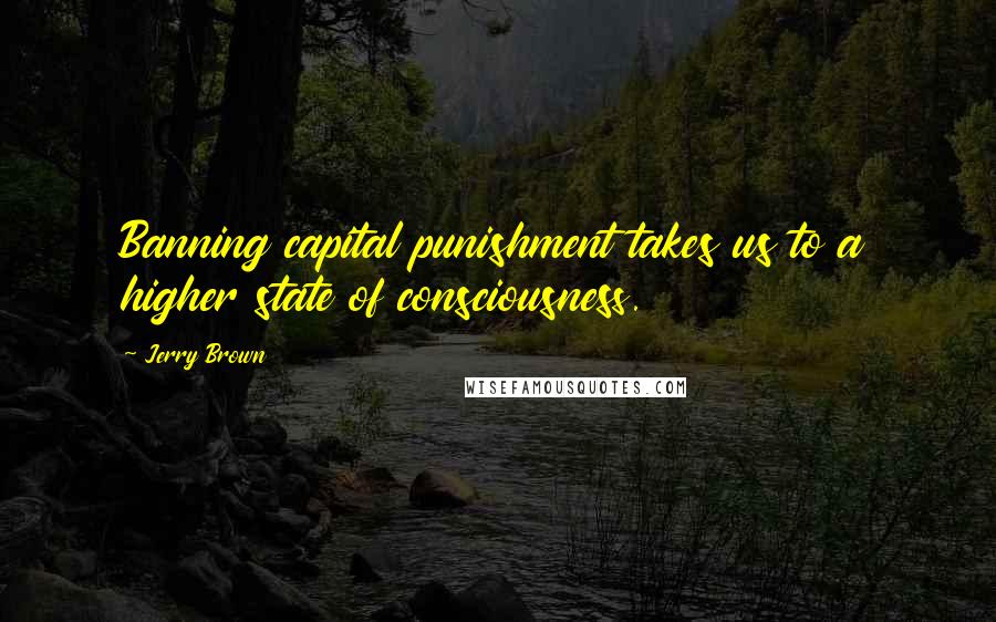 Jerry Brown Quotes: Banning capital punishment takes us to a higher state of consciousness.