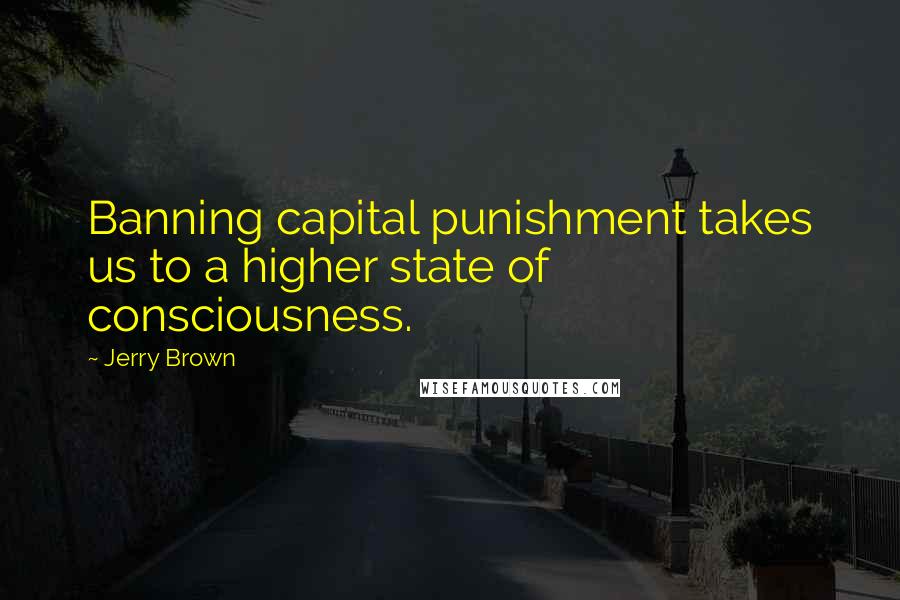 Jerry Brown Quotes: Banning capital punishment takes us to a higher state of consciousness.