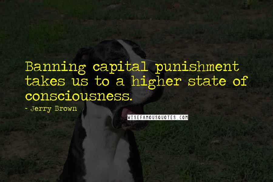 Jerry Brown Quotes: Banning capital punishment takes us to a higher state of consciousness.